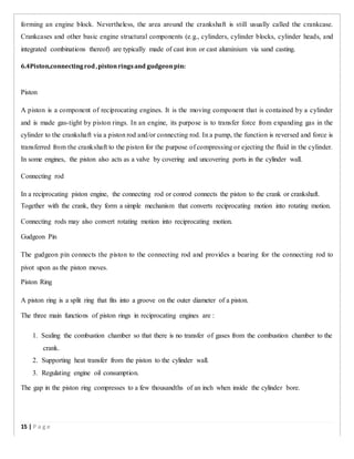 forming an engine block. Nevertheless, the area around the crankshaft is still usually called the crankcase.
Crankcases and other basic engine structural components (e.g., cylinders, cylinder blocks, cylinder heads, and
integrated combinations thereof) are typically made of cast iron or cast aluminium via sand casting.
6.4Piston,connectingrod,pistonringsand gudgeonpin:
Piston
A piston is a component of reciprocating engines. It is the moving component that is contained by a cylinder
and is made gas-tight by piston rings. In an engine, its purpose is to transfer force from expanding gas in the
cylinder to the crankshaft via a piston rod and/or connecting rod. In a pump, the function is reversed and force is
transferred from the crankshaft to the piston for the purpose of compressing or ejecting the fluid in the cylinder.
In some engines, the piston also acts as a valve by covering and uncovering ports in the cylinder wall.
Connecting rod
In a reciprocating piston engine, the connecting rod or conrod connects the piston to the crank or crankshaft.
Together with the crank, they form a simple mechanism that converts reciprocating motion into rotating motion.
Connecting rods may also convert rotating motion into reciprocating motion.
Gudgeon Pin
The gudgeon pin connects the piston to the connecting rod and provides a bearing for the connecting rod to
pivot upon as the piston moves.
Piston Ring
A piston ring is a split ring that fits into a groove on the outer diameter of a piston.
The three main functions of piston rings in reciprocating engines are :
1. Sealing the combustion chamber so that there is no transfer of gases from the combustion chamber to the
crank.
2. Supporting heat transfer from the piston to the cylinder wall.
3. Regulating engine oil consumption.
The gap in the piston ring compresses to a few thousandths of an inch when inside the cylinder bore.
15 | P a g e
 