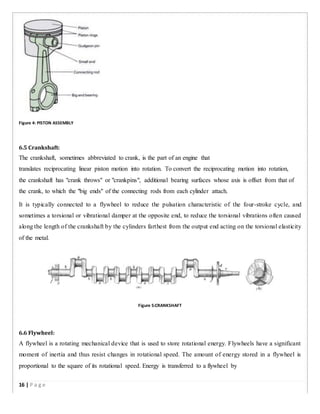 Figure 4: PISTON ASSEMBLY
6.5 Crankshaft:
The crankshaft, sometimes abbreviated to crank, is the part of an engine that
translates reciprocating linear piston motion into rotation. To convert the reciprocating motion into rotation,
the crankshaft has "crank throws" or "crankpins", additional bearing surfaces whose axis is offset from that of
the crank, to which the "big ends" of the connecting rods from each cylinder attach.
It is typically connected to a flywheel to reduce the pulsation characteristic of the four-stroke cycle, and
sometimes a torsional or vibrational damper at the opposite end, to reduce the torsional vibrations often caused
along the length of the crankshaft by the cylinders farthest from the output end acting on the torsional elasticity
of the metal.
Figure 5:CRANKSHAFT
6.6 Flywheel:
A flywheel is a rotating mechanical device that is used to store rotational energy. Flywheels have a significant
moment of inertia and thus resist changes in rotational speed. The amount of energy stored in a flywheel is
proportional to the square of its rotational speed. Energy is transferred to a flywheel by
16 | P a g e
 