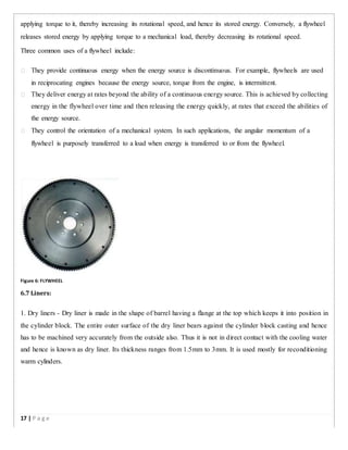 applying torque to it, thereby increasing its rotational speed, and hence its stored energy. Conversely, a flywheel
releases stored energy by applying torque to a mechanical load, thereby decreasing its rotational speed.
Three common uses of a flywheel include:
 They provide continuous energy when the energy source is discontinuous. For example, flywheels are used
in reciprocating engines because the energy source, torque from the engine, is intermittent.

 They deliver energy at rates beyond the ability of a continuous energy source. This is achieved by collecting
energy in the flywheel over time and then releasing the energy quickly, at rates that exceed the abilities of
the energy source.

 They control the orientation of a mechanical system. In such applications, the angular momentum of a
flywheel is purposely transferred to a load when energy is transferred to or from the flywheel.
Figure 6: FLYWHEEL
6.7 Liners:
1. Dry liners - Dry liner is made in the shape of barrel having a flange at the top which keeps it into position in
the cylinder block. The entire outer surface of the dry liner bears against the cylinder block casting and hence
has to be machined very accurately from the outside also. Thus it is not in direct contact with the cooling water
and hence is known as dry liner. Its thickness ranges from 1.5mm to 3mm. It is used mostly for reconditioning
warm cylinders.
17 | P a g e
 