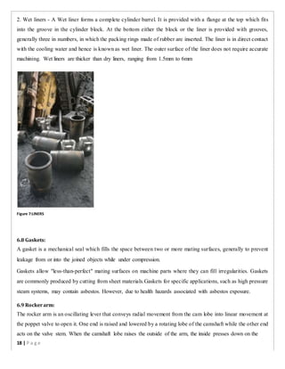 2. Wet liners - A Wet liner forms a complete cylinder barrel. It is provided with a flange at the top which fits
into the groove in the cylinder block. At the bottom either the block or the liner is provided with grooves,
generally three in numbers, in which the packing rings made of rubber are inserted. The liner is in direct contact
with the cooling water and hence is known as wet liner. The outer surface of the liner does not require accurate
machining. Wet liners are thicker than dry liners, ranging from 1.5mm to 6mm
Figure 7:LINERS
6.8 Gaskets:
A gasket is a mechanical seal which fills the space between two or more mating surfaces, generally to prevent
leakage from or into the joined objects while under compression.
Gaskets allow "less-than-perfect" mating surfaces on machine parts where they can fill irregularities. Gaskets
are commonly produced by cutting from sheet materials.Gaskets for specific applications, such as high pressure
steam systems, may contain asbestos. However, due to health hazards associated with asbestos exposure.
6.9 Rockerarm:
The rocker arm is an oscillating lever that conveys radial movement from the cam lobe into linear movement at
the poppet valve to open it. One end is raised and lowered by a rotating lobe of the camshaft while the other end
acts on the valve stem. When the camshaft lobe raises the outside of the arm, the inside presses down on the
18 | P a g e
 