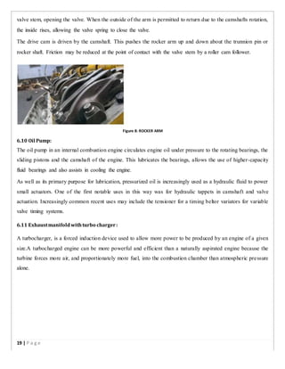 valve stem, opening the valve. When the outside of the arm is permitted to return due to the camshafts rotation,
the inside rises, allowing the valve spring to close the valve.
The drive cam is driven by the camshaft. This pushes the rocker arm up and down about the trunnion pin or
rocker shaft. Friction may be reduced at the point of contact with the valve stem by a roller cam follower.
Figure 8: ROCKER ARM
6.10 Oil Pump:
The oil pump in an internal combustion engine circulates engine oil under pressure to the rotating bearings, the
sliding pistons and the camshaft of the engine. This lubricates the bearings, allows the use of higher-capacity
fluid bearings and also assists in cooling the engine.
As well as its primary purpose for lubrication, pressurized oil is increasingly used as a hydraulic fluid to power
small actuators. One of the first notable uses in this way was for hydraulic tappets in camshaft and valve
actuation. Increasingly common recent uses may include the tensioner for a timing beltor variators for variable
valve timing systems.
6.11 Exhaustmanifoldwithturbo charger:
A turbocharger, is a forced induction device used to allow more power to be produced by an engine of a given
size.A turbocharged engine can be more powerful and efficient than a naturally aspirated engine because the
turbine forces more air, and proportionately more fuel, into the combustion chamber than atmospheric pressure
alone.
19 | P a g e
 