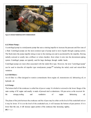 Figure 9: EXHAUST MANIFOLD WITH TURBOCHARGER
6.12 Water Pump :
A centrifugal pump is a rotodynamic pump that uses a rotating impeller to increase the pressure and flow rate of
a fluid. Centrifugal pumps are the most common type of pump used to move liquids through a piping system.
The fluid enters the pump impeller along or near to the rotating axis and is accelerated by the impeller, flowing
radially outward or axially into a diffuser or volute chamber, from where it exits into the downstream piping
system. Centrifugal pumps are typically used for large discharge through smaller heads.
Centrifugal pumps are most often associated with the radial-flow type. However, the term "centrifugal pump"
can be used to describe all impeller type rotodynamic pumps[4]
including the radial, axial and mixed-flow
variations.
6.13 Oil Filters:
An oil filter is a filter designed to remove contaminants from engine oil, transmission oil, lubricating oil, or
hydraulic oil.
6.14 Sump:
The bottom half of the crankcase is called the oil pan or sump. It is bolted or screwed to the lower flange of the
main casting of IC engine and usually is made of pressed steel or aluminium. Oil pan serves as the reservoir for
the storage,cooling and ventilation of engine lubricating oil.
The plane of the joint between the crankcase and the oil pan may be either on the level of the crankshaft axis or
it may be lower. If it is on the level of the crankshaft axis, it will increase the bottom oil pan portion. If it is
lower than this axis, it will increase upper portion of the crankcase thus increasing rigidity..
20 | P a g e
 
