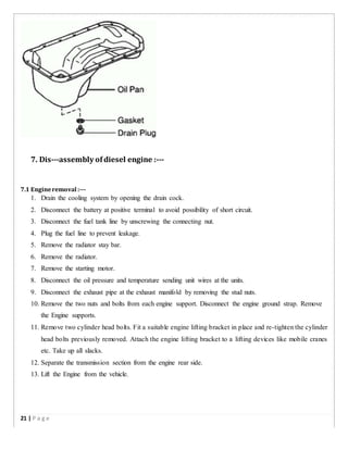 7. Dis-­­assembly ofdiesel engine :-­­
7.1 Engineremoval :-­­
1. Drain the cooling system by opening the drain cock.
2. Disconnect the battery at positive terminal to avoid possibility of short circuit.
3. Disconnect the fuel tank line by unscrewing the connecting nut.
4. Plug the fuel line to prevent leakage.
5. Remove the radiator stay bar.
6. Remove the radiator.
7. Remove the starting motor.
8. Disconnect the oil pressure and temperature sending unit wires at the units.
9. Disconnect the exhaust pipe at the exhaust manifold by removing the stud nuts.
10. Remove the two nuts and bolts from each engine support. Disconnect the engine ground strap. Remove
the Engine supports.
11. Remove two cylinder head bolts. Fit a suitable engine lifting bracket in place and re-tighten the cylinder
head bolts previously removed. Attach the engine lifting bracket to a lifting devices like mobile cranes
etc. Take up all slacks.
12. Separate the transmission section from the engine rear side.
13. Lift the Engine from the vehicle.
21 | P a g e
 