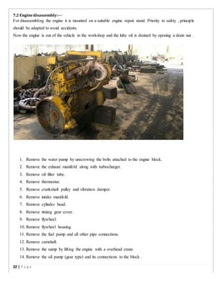 7.2 Enginedisassembly:-­­
For disassembling the engine it is mounted on a suitable engine repair stand. Priority to safety , principle
should be adapted to avoid accidents.
Now the engine is out of the vehicle in the workshop and the lube oil is drained by opening a drain nut .
1. Remove the water pump by unscrewing the bolts attached to the engine block.
2. Remove the exhaust manifold along with turbocharger.
3. Remove oil filter tube.
4. Remove thermostat.
5. Remove crankshaft pulley and vibration damper.
6. Remove intake manifold.
7. Remove cylinder head.
8. Remove timing gear cover.
9. Remove flywheel.
10. Remove flywheel housing.
11. Remove the fuel pump and all other pipe connections.
12. Remove camshaft.
13. Remove the sump by lifting the engine with a overhead crane.
14. Remove the oil pump (gear type) and its connections to the block .
22 | P a g e
 