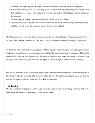 15. Now invert the engine by min. 90 degrees so as to access to the crankshaft and con. Rod portion.
16. Unscrew the bolts of piston and connecting rods on crankshaft i.e. big-end bearing bolts and also main
bearing bolts so as to remove the crankshaft. Thus the crankshaft is lifted and removed and further sent
for inspection.
17. Now the piston is removed and inspected carefully to find any defects if there.
18. The liner which acts as the guide for piston and also cools the piston is removed by hammering process
and after removal is sent for inspection, mostly the linners are replaced.
After disassembling the engine the head sections turn out for inspecting the head of the engine, to check for any
leakages if there. Springs, Rocker arms, Push Rods, Levers are inspected to ensure the quality of repair work.
The block, the intake manifold, head, sump, flywheel housing, flywheel, timing gear housing etc. parts are sent
for cleaning, where high water pressure, air pressure and diesel is sprayed to ensure for clean parts. The diesel is
sprayed in the galleries for oil path inside the block or head and also inside the thread to remove all the
blockages if any. These blockages could lead the engine to seize if brought in operation without cleaning.
After the full inspection of the engine by the inspecting team the parts to be changed are enlisted and attached to
the Manager’s desk for approval. After the approval the parts of the supporting company are issued from the
store and the engine is again set on the workshop floor for assembling.
8. Testing
After the assembling the Engine is sent for testing where the engine is tested before being sent to the field work.
Engine noise, oil pressure, its temperature, power etc. are tested.
23 | P a g e
 