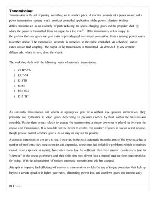 Transmission:
Transmission is the act of passing something on in another place. A machine consists of a power source and a
power transmission system, which provides controlled application of the power. Merriam-Webster
defines transmission as an assembly of parts including the speed-changing gears and the propeller shaft by
which the power is transmitted from an engine to a live axle.[1]
Often transmission refers simply to
the gearbox that uses gears and gear trains to providespeed and torque conversions from a rotating power source
to another device. T he transmission generally is connected to the engine crankshaft via a flywheel and/or
clutch and/or fluid coupling. The output of the transmission is transmitted via driveshaft to one or more
differentials, which in turn, drive the wheels.
The workshop deals with the following series of automatic transmission:
1. CLBT-754
2. CLT-74
3. D15TR
4. D355
5. HD-78-2
6. D15 TC
An automatic transmission that selects an appropriate gear ratio without any operator intervention. They
primarily use hydraulics to select gears, depending on pressure exerted by fluid within the transmission
assembly. Rather than using a clutch to engage the transmission, a torque converter is placed in between the
engine and transmission. It is possible for the driver to control the number of gears in use or select reverse,
though precise control of which gear is in use may or may not be possible.
Automatic transmissions are easy to use. However, in the past, automatic transmissions of this type have had a
number of problems; they were complex and expensive, sometimes had reliability problems (which sometimes
caused more expenses in repair), have often been less fuel-efficient than their manual counterparts (due to
"slippage" in the torque converter), and their shift time was slower than a manual making them uncompetitive
for racing. With the advancement of modern automatic transmissions this has changed.
Attempts to improve fuel efficiency of automatic transmissions include the use of torque converters that lock up
beyond a certain speed or in higher gear ratios, eliminating power loss, and overdrive gears that automatically
25 | P a g e
 