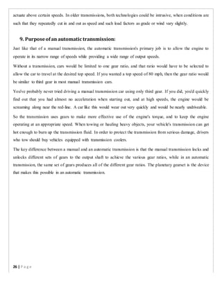 actuate above certain speeds. In older transmissions, both technologies could be intrusive, when conditions are
such that they repeatedly cut in and out as speed and such load factors as grade or wind vary slightly.
9. Purpose ofan automatic transmission:
Just like that of a manual transmission, the automatic transmission's primary job is to allow the engine to
operate in its narrow range of speeds while providing a wide range of output speeds.
Without a transmission, cars would be limited to one gear ratio, and that ratio would have to be selected to
allow the car to travel at the desired top speed. If you wanted a top speed of 80 mph, then the gear ratio would
be similar to third gear in most manual transmission cars.
You've probably never tried driving a manual transmission car using only third gear. If you did, you'd quickly
find out that you had almost no acceleration when starting out, and at high speeds, the engine would be
screaming along near the red-line. A car like this would wear out very quickly and would be nearly undriveable.
So the transmission uses gears to make more effective use of the engine's torque, and to keep the engine
operating at an appropriate speed. When towing or hauling heavy objects, your vehicle's transmission can get
hot enough to burn up the transmission fluid. In order to protect the transmission from serious damage, drivers
who tow should buy vehicles equipped with transmission coolers.
The key difference between a manual and an automatic transmission is that the manual transmission locks and
unlocks different sets of gears to the output shaft to achieve the various gear ratios, while in an automatic
transmission, the same set of gears produces all of the different gear ratios. The planetary gearset is the device
that makes this possible in an automatic transmission.
26 | P a g e
 