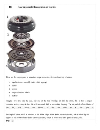 10. Howautomatic transmissionworks:
There are five major parts in a modern torque converter, they are from top to bottom:
1. impeller/cover assembly (also called a pump)
2. stator
3. turbine
4. torque converter clutch
5. Turbine
Imagine two fans side by side, and one of the fans blowing air into the other, this is how a torque
converter works, except it does this with an actual fluid in a contained housing. The air pushed off the blades of
one fan, will strike the blades of the fan next to it and spin it.
The impeller (first piece) is attached to the donut shape on the inside of the converter, and is driven by the
engine as it is welded to the inside of the converter, which is bolted to a drive plate or flexes plate.
27 | P a g e
 