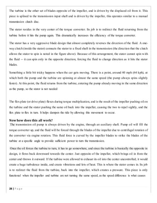 The turbine is the other set of blades opposite of the impeller, and is driven by the displaced oil from it. This
piece is splined to the transmission input shaft and is driven by the impeller, this operates similar to a manual
transmission clutch disc.
The stator resides in the very center of the torque converter. Its job is to redirect the fluid returning from the
turbine before it hits the pump again. This dramatically increases the efficiency of the torque converter.
The stator has a very aggressive blade design that almost completely reverses the direction of the fluid. A one-
way clutch (inside the stator) connects the stator to a fixed shaft in the transmission (the direction that the clutch
allows the stator to spin is noted in the figure above). Because of this arrangement, the stator cannot spin with
the fluid -- it can spin only in the opposite direction, forcing the fluid to change direction as it hits the stator
blades.
Something a little bit tricky happens when the car gets moving. There is a point, around 40 mph (64 kph), at
which both the pump and the turbine are spinning at almost the same speed (the pump always spins slightly
faster). At this point, the fluid returns from the turbine, entering the pump already moving in the same direction
as the pump, so the stator is not needed
The flex plate (or drive plate) flexes during torque multiplication, and is the result of the impeller pushing oil on
the turbine and the stator pushing the same oil back into the impeller, causing the two to repel sightly, and the
flex plate to flex in turn. It helps dampen the ride by allowing this movement to occur.
Now how does this all work?
The transmission oil pump is always driven by the engine, through an auxiliary shaft. Pump oil will fill the
torque converter up, and the fluid will be forced through the blades of the impeller due to centrifugal rotation of
the converter via engine rotation. This fluid force is curved by the impeller blades to strike the blades of the
turbine at a specific angle to provide sufficient power to turn the transmission.
Once the oil forces the turbine to turn, it has to go somewhere, and since the turbine is basically the opposite in
design, it flows back downward towards the center. Just opposite of the impeller, which brings oil in from the
center and throws it outward. If the turbine were allowed to exhaust its oil into the center uncontrolled, it would
create a huge turbulence inside, and create vibrations and lots of heat. This is where the stator comes in. Its job
is to redirect the fluid from the turbine, back into the impeller, which creates a pressure. This piece is only
functional when the impeller and turbine are not turning the same speed, as the speed difference is what causes
28 | P a g e
 
