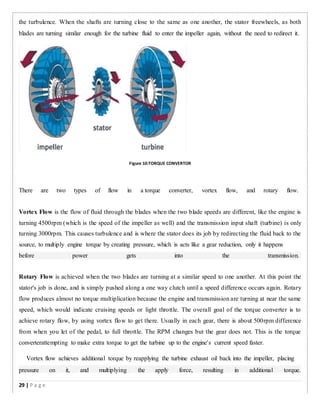 the turbulence. When the shafts are turning close to the same as one another, the stator freewheels, as both
blades are turning similar enough for the turbine fluid to enter the impeller again, without the need to redirect it.
Figure 10:TORQUE CONVERTOR
There are two types of flow in a torque converter, vortex flow, and rotary flow.
Vortex Flow is the flow of fluid through the blades when the two blade speeds are different, like the engine is
turning 4500rpm (which is the speed of the impeller as well) and the transmission input shaft (turbine) is only
turning 3000rpm. This causes turbulence and is where the stator does its job by redirecting the fluid back to the
source, to multiply engine torque by creating pressure, which is acts like a gear reduction, only it happens
before power gets into the transmission.
Rotary Flow is achieved when the two blades are turning at a similar speed to one another. At this point the
stator's job is done, and is simply pushed along a one way clutch until a speed difference occurs again. Rotary
flow produces almost no torque multiplication because the engine and transmission are turning at near the same
speed, which would indicate cruising speeds or light throttle. The overall goal of the torque converter is to
achieve rotary flow, by using vortex flow to get there. Usually in each gear, there is about 500rpm difference
from when you let of the pedal, to full throttle. The RPM changes but the gear does not. This is the torque
converterattempting to make extra torque to get the turbine up to the engine's current speed faster.
Vortex flow achieves additional torque by reapplying the turbine exhaust oil back into the impeller, placing
pressure on it, and multiplying the apply force, resulting in additional torque.
29 | P a g e
 