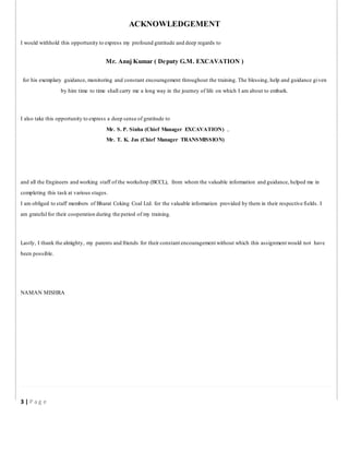 ACKNOWLEDGEMENT
I would withhold this opportunity to express my profound gratitude and deep regards to
Mr. Anuj Kumar ( Deputy G.M. EXCAVATION )
for his exemplary guidance, monitoring and constant encouragement throughout the training. The blessing, help and guidance given
by him time to time shall carry me a long way in the journey of life on which I am about to embark.
I also take this opportunity to express a deep sense of gratitude to
Mr. S. P. Sinha (Chief Manager EXCAVATION) ,
Mr. T. K. Jas (Chief Manager TRANSMISSION)
and all the Engineers and working staff of the workshop (BCCL), from whom the valuable information and guidance, helped me in
completing this task at various stages.
I am obliged to staff members of Bharat Coking Coal Ltd. for the valuable information provided by them in their respective fields. I
am grateful for their cooperation during the period of my training.
Lastly, I thank the almighty, my parents and friends for their constant encouragement without which this assignment would not have
been possible.
NAMAN MISHRA
3 | P a g e
 
