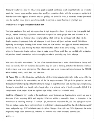 Rotary flow achieves a near 1:1 ratio, where speed is needed, and torque is not. Once the blades are of similar
speed, they can no longer produce torque since an object cannot turn faster with the same power applied to it
than the source that supplied it without physical gearing, and even if it could, it would be counter productive
since the impeller would lose its apply force, similar to starving an engine bearing of oil at high rpm.
What does a torque converter clutch do?
This is the mechanical link used when rotary flow is high, to provide a direct 1:1 ratio for the best possible fuel
mileage, without sacrificing acceleration and torque multiplication. Many people think their automatic is a 5
speed, but in fact it is a 4 speed, with a converter clutch, which will feel like a 5th gear shift when it locks.
Simply pressing the gas or the brake will disengage it, and the rpm will jump up/down around 200-400rpm
depending on the engine. Looking at the picture above, the TCC solenoid will apply oil pressure between the
turbine and the TCC face, pressing the clutch onto the machine surface in the apply housing. This locks the
turbine to the converter housing making it turn at engine speed. If you would like, you can think of it as slipping
4th gear in a manual transmission, and then dumping the clutch, preventing any further slippage.
Now on to the actual transmission. The case of the transmission serves to house all the internals. But on both
inside and outside, there are numerous devices that may not look so friendly, and allow the transmission to do
its job without your every intervention. The oil pan, side pan, servo covers ,shaft speed sensors, the PRNDL
(Gear Position) switch, cooler lines, and a lot more.
Oil Pump: This provides lubrication and hydraulic oil flow for the circuits in the valve body, apply oil for the
clutches and bands in the transmission, and oil for the torque converter. This particular pump is a variable
displacement vane type pump. It has the ability to change its output based on load, by using a pivoting housing
that can be controlled by a throttle valve, boost valve, or a solenoid valve if its electronically shifted. It is
always driven by the engine. Some use a gerotor type design, similar to a Honda oil pump.
Shaft Speed Sensors: Very similar to the speedometer sensor in design and function, these sensors are used to
determine if the incoming RPM and outgoing RPM are within a reasonable frame, to determine if the
transmission is operating normally. If a clutch slips, the sensors will detect this, and take appropriate action.
This can include placing the powertrain in limp-in mode to prevent damage, disabling the affected component if
it can, and producing a DTC to help diagnose the failure. Many of these codes are OEM dependent, due to the
proprietary design of the transmission, but there is a standard code set for automatic transmissions.
30 | P a g e
 