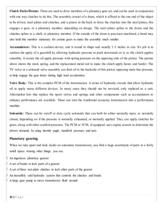 Clutch Packs/Drums: These are used to drive members of a planetary gear set, and can be used in conjunction
with one way clutches to do this. The assembly consist of a drum, which is affixed to the one end of the object
to be driven, steel plates and clutches, and a piston in the back to force the clutches into the steel plates, this
engages a gear, or a planetary member, depending on design. The steel plates spline to the drum, and the
clutches spline to a shaft, or planetary member. If the outside of the drum is precision machined, a band may
also hold this member stationary for certain gears to make the assembly much smaller.
Accumulators: This is a cushion device, and is round in shape and usually 1-3 inches in size. It's job is to
cushion the apply of a gearshift by allowing hydraulic pressure to push downward on it, so the clutch applies
smoothly. It resists the oil apply pressure with spring pressure on the opposing side of the piston. The picture
above shows the stock spring, and the replacement metal rod to make the clutch apply faster, and harder. The
TV valve or a solenoid valve assembly can feed oil to the backside of this piston, opposing main line pressure,
to help engage the gear faster during high load acceleration.
Valve Body: This is the complex PCM of the transmission. A series of hydraulic circuits that allow hydraulic
oil to apply many different devices. In many cases they should not be serviced, only replaced as a unit.
Aftermarket kits that replace the spool valves and springs and other components such as accumulators to
enhance performance are available. These can turn the traditional economy transmission into a performance
machine.
Solenoids: These can be on/off or duty cycle solenoids that can both be either normally open, or normally
closed, depending on if the pressure is normally exhausted, or normally applied. They can apply clutches for
gears, along with other comfort pressures. The PCM or TCM, if equipped, uses engine sensors to determine the
drivers demand, by using throttle angle, manifold pressure, and rpm.
Planetary gearing
When we take apart and look inside an automatic transmission, you find a huge assortment of parts in a fairly
small space. Among other things, you see:
 An ingenious planetary gearset
 A set of bands to lock parts of a gearset
 A set of three wet-plate clutches to lock other parts of the gearset
 An incredibly odd hydraulic system that controls the clutches and bands
 A large gear pump to move transmission fluid around
31 | P a g e
 