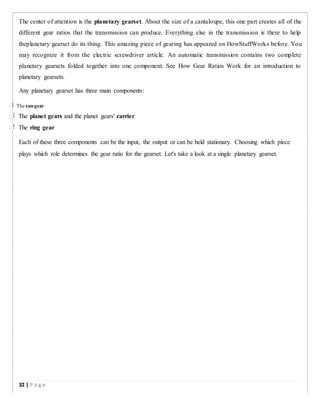 The center of attention is the planetary gearset. About the size of a cantaloupe, this one part creates all of the
different gear ratios that the transmission can produce. Everything else in the transmission is there to help
theplanetary gearset do its thing. This amazing piece of gearing has appeared on HowStuffWorks before. You
may recognize it from the electric screwdriver article. An automatic transmission contains two complete
planetary gearsets folded together into one component. See How Gear Ratios Work for an introduction to
planetary gearsets.
Any planetary gearset has three main components:
 The sungear
 The planet gears and the planet gears' carrier
 The ring gear
Each of these three components can be the input, the output or can be held stationary. Choosing which piece
plays which role determines the gear ratio for the gearset. Let's take a look at a single planetary gearset.
32 | P a g e
 