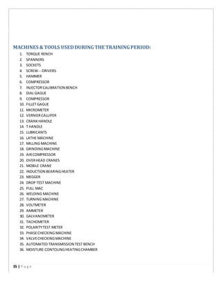 MACHINES & TOOLS USEDDURINGTHE TRAININGPERIOD:
1. TORQUE RENCH
2. SPANNERS
3. SOCKETS
4. SCREW-­­DRIVERS
5. HAMMER
6. COMPRESSOR
7. INJECTORCALIBRATION BENCH
8. DIAL GAGUE
9. COMPRESSOR
10. FILLET GAGUE
11. MICROMETER
12. VERNIERCALLIPER
13. CRANKHANDLE
14. T HANDLE
15. LUBRICANTS
16. LATHE MACHINE
17. MILLING MACHINE
18. GRINDINGMACHINE
19. AIRCOMPRESSOR
20. OVERHEAD CRANES
21. MOBILE CRANE
22. INDUCTION BEARINGHEATER
23. MEGGER
24. DROP TEST MACHINE
25. PULL MAC
26. WELDING MACHINE
27. TURNING MACHINE
28. VOLTMETER
29. AMMETER
30. GALVANOMETER
31. TACHOMETER
32. POLARITYTEST METER
33. PHASECHECKING MACHINE
34. VALVECHECKINGMACHINE
35. AUTOMATED TRANSMISSION TEST BENCH
36. MOISTURE CONTOLINGHEATINGCHAMBER
35 | P a g e
 