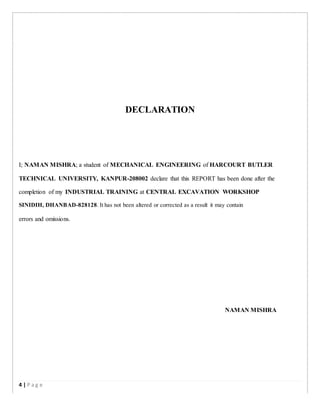 DECLARATION
I; NAMAN MISHRA; a student of MECHANICAL ENGINEERING of HARCOURT BUTLER
TECHNICAL UNIVERSITY, KANPUR-208002 declare that this REPORT has been done after the
completion of my INDUSTRIAL TRAINING at CENTRAL EXCAVATION WORKSHOP
SINIDIH, DHANBAD-828128. It has not been altered or corrected as a result it may contain
errors and omissions.
NAMAN MISHRA
4 | P a g e
 