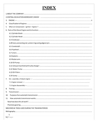 INDEX
1.ABOUT THE COMPANY:.......................................................................................................................................................
2.CENTRAL EXCAVATION WORKSHOP,SINIDIH ......................................................................................................................
3. ENGINE :-­­ .............................................................................................................................................................................................................9
4. Classificationof Engines:..................................................................................................................................................
5. What are Compression-­­ignition Engines ? .......................................................................................................................
6. Parts of the Diesel Engine anditsfunction:.......................................................................................................................
6.1 Cylinderblock:...........................................................................................................................................................
6.2 CylinderHead:............................................................................................................................................................
6.3 Crankcase:..................................................................................................................................................................
6.4Piston,connectingrod,pistonringsand gudgeonpin:..............................................................................................
6.5 Crankshaft:.................................................................................................................................................................
6.6 Flywheel:....................................................................................................................................................................
6.7 Liners:.........................................................................................................................................................................
6.8 Gaskets:......................................................................................................................................................................
6.9 Rockerarm:................................................................................................................................................................
6.10 Oil Pump:.................................................................................................................................................................
6.11 Exhaustmanifoldwithturbocharger:....................................................................................................................
6.12 Water Pump:...........................................................................................................................................................
6.13 Oil Filters:................................................................................................................................................................
6.14 Sump :......................................................................................................................................................................
7. Dis-­­assembly of diesel engine :-­­ .......................................................................................................................................
7.1 Engine removal :-­­ .......................................................................................................................................................
7.2 Engine disassembly:-­­.................................................................................................................................................
8. Testing..............................................................................................................................................................................
9. Transmission:...................................................................................................................................................................
10. Purpose of an automatictransmission:..........................................................................................................................
11. How automatictransmission works:..............................................................................................................................
Nowhowdoesthisall work?...............................................................................................................................................
Planetarygearing.................................................................................................................................................................
MACHINES& TOOLS USED DURING THE TRAININGPERIOD
Bibliography.............................................................................................................................................................................
1.
5 | P a g e
 