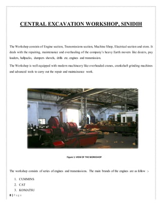 CENTRAL EXCAVATION WORKSHOP, SINIDIH
The Workshop consists of Engine section, Transmissions section, Machine Shop, Electrical section and store. It
deals with the repairing, maintenance and overhauling of the company’s heavy Earth movers like dozers, pay
loaders, hallpacks, dumpers shovels, drills etc. engines and transmission.
The Workshop is well equipped with modern machincery like overheaded cranes, crankshaft grinding machines
and advanced tools to carry out the repair and maintainance work.
Figure 1: VIEW OF THE WORKSHOP
The workshop consists of series of engines and transmissions. The main brands of the engines are as follow :-
1. CUMMINS
2. CAT
3. KOMATSU
8 | P a g e
 