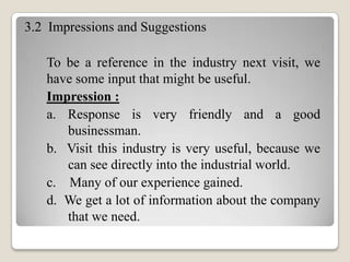 3.2 Impressions and Suggestions
To be a reference in the industry next visit, we
have some input that might be useful.
Impression :
a. Response is very friendly and a good
businessman.
b. Visit this industry is very useful, because we
can see directly into the industrial world.
c. Many of our experience gained.
d. We get a lot of information about the company
that we need.

 