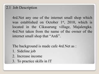 2.1 Job Description
4rd.Net any one of the internet small shop which
was established on October 1st, 2010, which is
located in the Cikasarung village, Majalengka.
4rd.Net taken from the name of the owner of the
internet small shop that “Ardi”.
The background is made ​cafe 4rd.Net as :
1. Sideline job
2. Increase income
3. To practice skills in IT

 