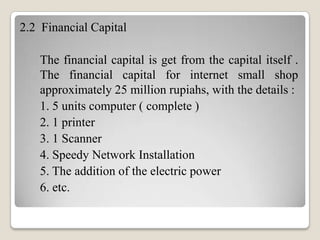 2.2 Financial Capital
The financial capital is get from the capital itself .
The financial capital for internet small shop
approximately 25 million rupiahs, with the details :
1. 5 units computer ( complete )
2. 1 printer
3. 1 Scanner
4. Speedy Network Installation
5. The addition of the electric power
6. etc.

 