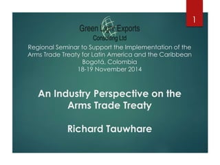 Regional Seminar to Support the Implementation of the 
Arms Trade Treaty for Latin America and the Caribbean 
Bogotá, Colombia 
18-19 November 2014 
An Industry Perspective on the 
Arms Trade Treaty 
Richard Tauwhare 
1 
 