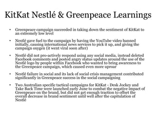 KitKat Nestlé & Greenpeace Learnings
• Greenpeace campaign succeeded in taking down the sentiment of KitKat to
an extremely low level
• Nestlé gave fuel to the campaign by having the YouTube video banned
initially, causing international news services to pick it up, and giving the
campaign oxygen (it went viral soon after)
• Nestlé did not pro-actively respond using any social media, instead deleted
Facebook comments and posted angry status updates around the use of the
Nestlé logo by people within Facebook who wanted to bring awareness to
the Greenpeace campaign, which caused even more uproar
• Nestlé failure in social and its lack of social crisis management contributed
significantly in Greenpeace success in the social campaigning
• Two Australian specific tactical campaigns for KitKat - Desk Jockey and
Take Back Time were launched early June to combat the negative impact of
Greenpeace on the brand, but did not get enough traction to offset the
overall decrease in brand sentiment until well after the capitulation of
Nestlé
 