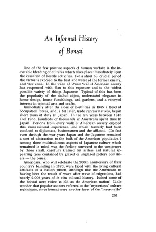 261
An informal History
o f Bonsai
One of the few positive aspects of human warfare is the in-
evitable blending of cultures which takes place immediately upon
the cessation of hostile activities. For a short but crucial period
the victor is exposed to the best and worst of the former enemy,
and vice-versa. In the wake of World War II American society
has responded with elan to this exposure and to the widest
possible variety of things Japanese. Typical of this has been
the popularity of the shibui object, understated elegance in
home design, house furnishings, and gardens, and a renewed
interest in oriental arts and crafts.
Immediately after the close of hostilities in 1945 a flood of
occupation forces, and, a bit later, trade representatives, began
short tours of duty in Japan. In the ten years between 1945
and 1955, hundreds of thousands of Americans spent time in
Japan. Persons from every walk of American society enjoyed
this cross-cultural experience, one which formerly had been
confined to diplomats, businessmen and the affluent. (In fact
even through the war years Japan and the Japanese remained
a sort of abstraction to the bulk of the American population.)
Among those multitudinous aspects of Japanese culture which
remained in mind was the feeling conveyed to the westerners
by those small, carefully trained but artless and natural ap-
pearing trees contained by glazed or unglazed pottery contain-
ers -
the bonsai.
Americans, who will celebrate the 200th anniversary of their
country’s founding in 1976, were faced with the living cultural
artifacts of a nation which, although like the Americans in
having been the result of wave after wave of migrations, had
nearly 2,000 years of in situ cultural history. Indeed some of
the bonsai were twice as old as the American nation! Little
wonder that popular authors referred to the "mysterious" culture
techniques, since bonsai were another facet of the "inscrutable"
 