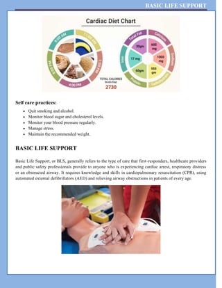 BASIC LIFE SUPPORT
Self care practices:
 Quit smoking and alcohol.
 Monitor blood sugar and cholesterol levels.
 Monitor your blood pressure regularly.
 Manage stress.
 Maintain the recommended weight.
BASIC LIFE SUPPORT
Basic Life Support, or BLS, generally refers to the type of care that first-responders, healthcare providers
and public safety professionals provide to anyone who is experiencing cardiac arrest, respiratory distress
or an obstructed airway. It requires knowledge and skills in cardiopulmonary resuscitation (CPR), using
automated external defibrillators (AED) and relieving airway obstructions in patients of every age.
 
