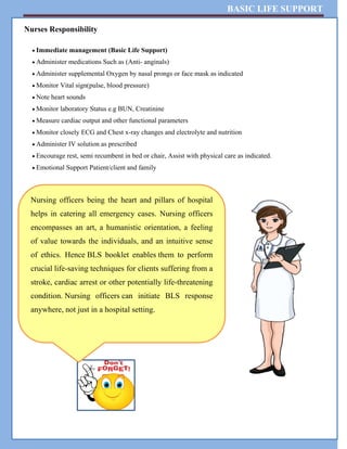 BASIC LIFE SUPPORT
Nurses Responsibility
 Immediate management (Basic Life Support)
 Administer medications Such as (Anti- anginals)
 Administer supplemental Oxygen by nasal prongs or face mask as indicated
 Monitor Vital sign(pulse, blood pressure)
 Note heart sounds
 Monitor laboratory Status e.g BUN, Creatinine
 Measure cardiac output and other functional parameters
 Monitor closely ECG and Chest x-ray changes and electrolyte and nutrition
 Administer IV solution as prescribed
 Encourage rest, semi recumbent in bed or chair, Assist with physical care as indicated.
 Emotional Support Patient/client and family
Nursing officers being the heart and pillars of hospital
helps in catering all emergency cases. Nursing officers
encompasses an art, a humanistic orientation, a feeling
of value towards the individuals, and an intuitive sense
of ethics. Hence BLS booklet enables them to perform
crucial life-saving techniques for clients suffering from a
stroke, cardiac arrest or other potentially life-threatening
condition. Nursing officers can initiate BLS response
anywhere, not just in a hospital setting.
 