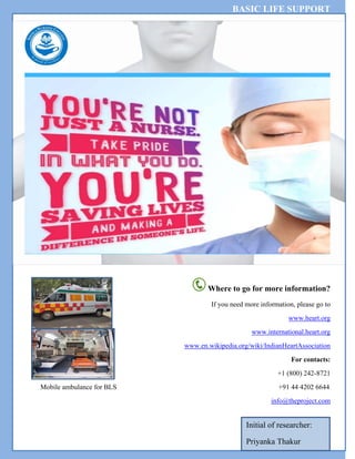 BASIC LIFE SUPPORT
Where to go for more information?
If you need more information, please go to
www.heart.org
www.international.heart.org
www.en.wikipedia.org/wiki/IndianHeartAssociation
For contacts:
+1 (800) 242-8721
Mobile ambulance for BLS +91 44 4202 6644
info@theproject.com
Initial of researcher:
Priyanka Thakur
 
