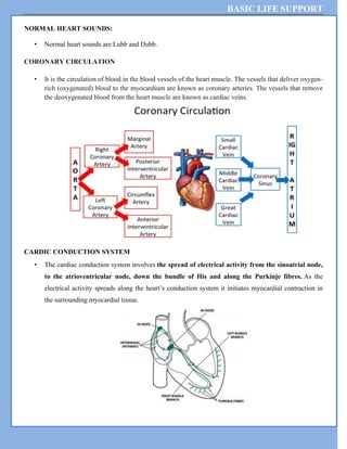 BASIC LIFE SUPPORT
NORMAL HEART SOUNDS:
• Normal heart sounds are Lubb and Dubb.
CORONARY CIRCULATION
• It is the circulation of blood in the blood vessels of the heart muscle. The vessels that deliver oxygen-
rich (oxygenated) blood to the myocardium are known as coronary arteries. The vessels that remove
the deoxygenated blood from the heart muscle are known as cardiac veins.
CARDIC CONDUCTION SYSTEM
• The cardiac conduction system involves the spread of electrical activity from the sinoatrial node,
to the atrioventricular node, down the bundle of His and along the Purkinje fibres. As the
electrical activity spreads along the heart’s conduction system it initiates myocardial contraction in
the surrounding myocardial tissue.
 