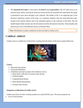 BASIC LIFE SUPPORT
• The sinoatrial (SA) node or sinus node is the heart's natural pacemaker. The AV node serves as an
electrical relay station, slowing the electrical current sent by the sinoatrial (SA) node before the signal
is permitted to pass down through to the ventricles. The bundle of His is an important part of the
electrical conduction system of the heart, as it transmits impulses from the atrioventricular node,
located at the anterior-inferior end of the interatrial septum, to the ventricles of the heart. The left
bundle branch further divides into the left anterior and the left posterior fascicles. These bundles and
fascicles give rise to thin filaments known as Purkinje fibers.
CARDIAC ARREST
Cardiac arrest is a sudden loss of blood flow resulting from the failure of the heart to pump effectively.
Causes:
 Abnormal heart rhythm
 Ventricular fibrillation
 Arrhythmias develop in people with conditions such as:
 Heart attack- often due to coronary artery disease
 Cardiomyopathy
 Congenital heart disease
 Heart rhythm abnormalities
 Coronary heart disease
Symptoms or indications of cardiac arrest:
Cardiac arrest does not show warning symptoms in nearly half the cases. The main symptoms are:
 Loss of consciousness
Note: Disturbance in cardiac conduction system can leads to cardiac arrest.
 