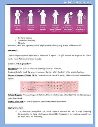BASIC LIFE SUPPORT
 Collapse/fainting
 Absence of breathing
 No pulse
Sometimes, chest pain, light-headedness, palpitations or vomiting may be seen before the arrest.
DIAGNOSIS:
Clinical diagnosis is made when there is an absence of a pulse. The gold standard for diagnosis is a lack of
carotid pulse. Additional tests may include:
Common tests & procedures
Blood test: Check levels of potassium and magnesium and hormones.
Hormone test: To check the levels of hormones that may affect the ability of the heart to function.
Electrocardiogram (ECG or EKG): Detects abnormal electrical activity and reveals disturbances in heart
rhythm.
Echocardiogram: Produces images of the heart. Done to identify areas of the heart that has been damaged
by the heart attack.
Nuclear stress test: To identify problems related to blood flow to the heart.
MANAGEMEMT:
a) The immediate management for cardiac arrest is initiation of CPR (Cardio Pulmonary
Resuscitation) i.e. Basic Life Support. Indicated by The patient is not breathing normally, has
no pulse, and is not responding.
 