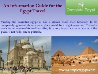 An Information Guide for the 
Egypt Travel 
Visiting the beautiful Egypt is like a dream come true; however, to be 
completely ignorant about a new place could be a night mare too. To make 
one’s travel memorable and beautiful, it is very important to be aware of the 
place, if not fully, can be partially. 
www.completegypt.com 
 