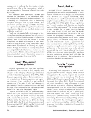 369	 An Information Security Governance Framework
management is realising that ­ information security
can add great value to the organization – which is
the starting point for illustrating information security
leadership.
The leadership and governance category also
involves the compilation of an information secu-
rity strategy that addresses information threats by
conducting risk assessments aimed at identifying
mitigation strategies and required controls. The
information security strategy should be linked to
the organizational and IT strategy to ensure that the
organization’s objectives are met both in the short
and in the long term.
Finally, the category includes the concepts of met-
rics and measurement to measure how effective the
organization is in addressing threats to information
security. Many organizations are turning to metrics
to evaluate the overall effectiveness of their infor-
mation security programs (Witty & Hallawell, 2003)
and whether it contributes in achieving the organi-
zation’s strategy. The number of security incidents or
even empirical results of awareness surveys can be
used as metrics. Metrics will assist organizations in
converting today’s security threats into tomorrow’s
business opportunities (Ponemon, 2005).
Security Management
and Organization
Program organization and legal and regulatory
considerations are covered in this category. The
objective of the category is to manage information
security within the organization (ISO 17799, 2005).
Program organization refers to the information secu-
rity organizational design, composition and report-
ing structures (e.g., centralized or decentralized
management of security). It also incorporates the
roles and responsibilities, skills and experience, and
resource levels committed to the enterprise security
architecture (McCarthy & Campbell, 2001).
Different pieces of national and international leg-
islation need to be considered for information secu-
rity—for example, the Health Insurance Portability
and Accountability Act (HIPAA) (Bresz, 2004); the
Sarbanes-Oxley Act (Donaldson, 2005); the King
Report II (2001); the Electronic Communications and
Transactions Act (ECT) (2002); and the Promotion of
Access to Information Act (PROATIA) (2000).
Security Policies
Security policies, procedures, standards, and
guidelines are key to the implementation of infor-
mation security in order to provide management
with direction and support (ISO 17799, 2005)
and they should clearly state what is expected of
employees and guidelines for their behavior (Rich-
ards, 2002). ISO 17799 (2005) defines a policy as
an “overall intention and direction as formally
expressed by management.” The security policies
should consider the categories mentioned earlier
(e.g., legal considerations) and must be imple-
mented in the organization through effective pro-
cesses and compliance monitoring. Examples of
information security policies are an access control
policy, e-mail, and Internet policy and a physi-
cal and environmental policy. A procedure such
as a user registration and deregistration procedure
explains or spells out statements of the security
policy and is the steps that need to be taken to
accomplish the policy (Von Solms & Von Solms,
2004). Procedures are underpinned by standards
such as a password standard and guidelines for
example how to configure a firewall to meet the
requirements of the security policy.
Security Program  
Management
Monitoring and compliance as well as audit-
ing are included in this category, which involves
management of the security program. It is essential
to measure and enforce compliance (Von Solms,
2005), and both technology and employee behavior
(Vroom & Von Solms, 2004) should be monitored
to ensure compliance with information security
policies and to respond effectively and timely to
incidents that are detected. Monitoring of employee
behavior could include monitoring the installation
of unauthorized software, the use of strong pass-
words or Internet sites visited. Technology moni-
toring could relate to capacity and network traffic
monitoring. Information security auditing is neces-
sary to ensure that the policies, processes, proce-
dures and controls are in line with the objectives,
goals and vision of the organization (Vroom & Von
Solms, 2004).
 