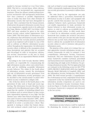 A. Da Veiga and J. H. P. Eloff	 362
needed to become involved in it too (Von Solms,
2000). This led to a second phase, where informa-
tion security was incorporated into organizational
structures. These two phases, namely technical pro-
tection mechanisms and management involvement
have since continued in parallel. Organizations
came to realize that there were other elements of
information security that had been disregarded in
the past. They concluded that the human element,
which poses the greatest information security threat
to any organization, urgently needs to be addressed
(Da Veiga, Martins, & Eloff, 2007; Von Solms, 2000,
1997) and more attention be given to the infor-
mation security culture within organizations (Von
Solms, 2000). This third phase of information secu-
rity emphasizes that information security should be
incorporated into the everyday practices performed
as part of an employee’s job to make it a way of life
and so cultivate an effective information security
culture throughout the organization. An information
security culture is defined as the assumption about
those perceptions and attitudes that are accepted
and encouraged in order to incorporate informa-
tion security characteristics as the way in which
things are done in an organization (Martins & Eloff,
2002).
According to the Cobit Security Baseline (2004),
executives are responsible for communicating the
right information security culture and control frame-
work and for exhibiting acceptable information
security behavior. This relates to the fourth phase
of information security, namely the development
and role of information security governance (Von
Solms, 2006). Information security governance can
be described as the overall manner in which infor-
mation security is deployed to mitigate risks.
One of the key drivers in the fourth phase is the
prevention of risks such as fraud and social engi-
neering. The Information Security Breaches Survey
conducted by PriceWaterhouseCoopers (PWC, 2004)
stated that the number of technology-related secu-
rity incidents such as system failures or data corrup-
tions organization experience is very high, but that
“human error rather than flawed technology is the
root cause of most security breaches” (PWC, 2004).
According to PriceWaterhouseCoopers, the solution
would be to create a security-aware culture. Man-
agement is starting to realize that human interac-
tion with technical controls could lead to serious
risk such as fraud or social engineering. Von Solms
(2006), consequently emphasises that good informa-
tion security governance is essential to address these
risks.
The risks faced by the organization can only
be addressed when a governance framework for
information security is in place and equipped with
specific controls that executives may use to direct
employee behavior. Such a governance framework
can enable organizations to make provisions for
human behavior in their information security ini-
tiatives, in order to cultivate an acceptable level of
information security culture. In other words, there
is a need for an information security governance
framework that considers the technical and proce-
dural controls of the past, but that also takes human
behavior into account. Such a framework can be uti-
lized to cultivate the acceptable level of information
security culture in order to minimize risks posed to
information assets.
The purpose of this article is to evaluate four cur-
rent approaches towards information security gov-
ernance frameworks in order to construct a new
comprehensive Information Security Governance
framework. This new Information Security Gover-
nance framework considers technical, procedural
and human behavioral components to provide an all-
encompassing and single point of reference for gov-
erning information security. The four approaches that
are evaluated in the following section are ISO 17799
(2005), PROTECT (Eloff & Eloff, 2005), the Capability
Maturity Model (McCarthy & Campbell, 2001), and
the Information Security Architecture (ISA) (Tudor,
2000). The third section provides a comprehensive
list of information security components based on the
components of the four mentioned approaches. The
information security components are used to con-
struct the Information Security Governance frame-
work (see Figure 1). Finally, the Information Security
Governance framework is proposed and discussed
in the last section.
INFORMATION SECURITY 
GOVERNANCE FRAMEWORKS—
EXISTING APPROACHES
Information security behavior could be explained
by illustrating the security we implement in our
 