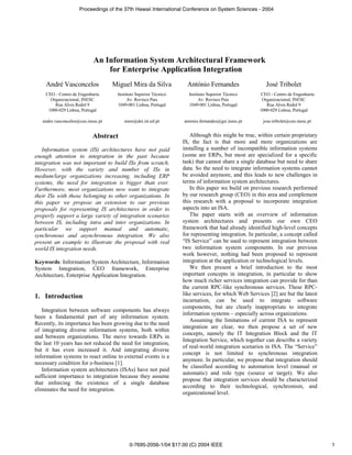 Proceedings of the 37th Hawaii International Conference on System Sciences - 2004




                            An Information System Architectural Framework
                                for Enterprise Application Integration
    André Vasconcelos               Miguel Mira da Silva            António Fernandes                  José Tribolet
    CEO - Centro de Engenharia       Instituto Superior Técnico     Instituto Superior Técnico      CEO - Centro de Engenharia
      Organizacional, INESC               Av. Rovisco Pais               Av. Rovisco Pais            Organizacional, INESC
        Rua Alves Redol 9            1049-001 Lisboa, Portugal      1049-001 Lisboa, Portugal          Rua Alves Redol 9
     1000-029 Lisboa, Portugal                                                                      1000-029 Lisboa, Portugal

   andre.vasconcelos@ceo.inesc.pt       mms@dei.ist.utl.pt        antonio.fernandes@gsi.inesc.pt      jose.tribolet@ceo.inesc.pt


                            Abstract                                 Although this might be true, within certain proprietary
                                                                  IS, the fact is that more and more organizations are
   Information system (IS) architectures have not paid            installing a number of incompatible information systems
enough attention to integration in the past because               (some are ERPs, but most are specialized for a specific
integration was not important to build ISs from scratch.          task) that cannot share a single database but need to share
However, with the variety and number of ISs in                    data. So the need to integrate information systems cannot
medium/large organizations increasing, including ERP              be avoided anymore, and this leads to new challenges in
systems, the need for integration is bigger than ever.            terms of information system architectures.
Furthermore, most organizations now want to integrate                In this paper we build on previous research performed
their ISs with those belonging to other organizations. In         by our research group (CEO) in this area and complement
this paper we propose an extension to our previous                this research with a proposal to incorporate integration
proposals for representing IS architectures in order to           aspects into an ISA.
properly support a large variety of integration scenarios            The paper starts with an overview of information
between IS, including intra and inter organizations. In           system architectures and presents our own CEO
particular we support manual and automatic,                       framework that had already identified high-level concepts
synchronous and asynchronous integration. We also                 for representing integration. In particular, a concept called
present an example to illustrate the proposal with real           “IS Service” can be used to represent integration between
world IS integration needs.                                       two information system components. In our previous
                                                                  work however, nothing had been proposed to represent
Keywords: Information System Architecture, Information            integration at the application or technological levels.
System Integration, CEO framework, Enterprise                        We then present a brief introduction to the most
Architecture, Enterprise Application Integration.                 important concepts in integration, in particular to show
                                                                  how much richer services integration can provide for than
                                                                  the current RPC-like synchronous services. These RPC-
1. Introduction                                                   like services, for which Web Services [2] are but the latest
                                                                  incarnation, can be used to integrate software
                                                                  components, but are clearly inappropriate to integrate
   Integration between software components has always
                                                                  information systems – especially across organizations.
been a fundamental part of any information system.
                                                                     Assuming the limitations of current ISA to represent
Recently, its importance has been growing due to the need
                                                                  integration are clear, we then propose a set of new
of integrating diverse information systems, both within
                                                                  concepts, namely the IT Integration Block and the IT
and between organizations. The move towards ERPs in
                                                                  Integration Service, which together can describe a variety
the last 10 years has not reduced the need for integration,
                                                                  of real-world integration scenarios in ISA. The “Service”
but it has even increased it. And integrating diverse
                                                                  concept is not limited to synchronous integration
information systems to react online to external events is a
                                                                  anymore. In particular, we propose that integration should
necessary condition for e-business [1].
                                                                  be classified according to automation level (manual or
   Information system architectures (ISAs) have not paid
                                                                  automatic) and role type (source or target). We also
sufficient importance to integration because they assume
                                                                  propose that integration services should be characterized
that enforcing the existence of a single database
                                                                  according to their technological, synchronism, and
eliminates the need for integration.
                                                                  organizational level.




                                           0-7695-2056-1/04 $17.00 (C) 2004 IEEE                                                   1
 