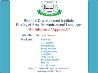 Student Development Institute
Faculty of Arts, Humanities and Languages
An Informed “Approach”
Submitted to : KaK Sovanna
Students : Kum visal
Uy Thearath
You Bunseng
Theng Bunthea
Houng keamouy
Bon kheng
Oeng David
Sok Khansienghai
Tim Tob
Nai chhai hort
Batch II, Group VII , Year IV, Semester II
Academic year 2017-2018
 
