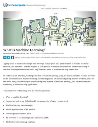 6/11/2018 What is Machine Learning? - An Informed Definition
https://www.techemergence.com/what-is-machine-learning/ 1/11
(mailto:?subject=What is Machine Learning?&body=https://www.techemergence.com/what-is-machine-learning/)
Typing “what is machine learning?” into a Google search opens up a pandora’s box of forums, academic
research, and here-say – and the purpose of this article is to simplify the deﬁnition and understanding of
machine learning thanks to the direct help from our panel of machine learning researchers.
In addition to an informed, working deﬁnition of machine learning (ML), we aim to provide a succinct overview
of the fundamentals of machine learning, the challenges and limitations of getting machine to ‘think’, some of
the issues being tackled today in deep learning (the ‘frontier’ of machine learning), and key takeaways for
developing machine learning applications.
This article will be broken up into the following sections:
What is machine learning?
How we arrived at our deﬁnition (IE: the perspective of expert researchers)
Machine learning basic concepts
Visual representation of ML models
How we get machines to learn
An overview of the challenges and limitations of ML
Brief introduction to deep learning
What is Machine Learning?
L A S T U P D A T E D O N S E P T E M B E R 2 , 2 0 1 7 B Y D A N I E L F A G G E L L A ( H T T P S : / / W W W . T E C H E M E R G E N C E . C O M / A U T H O R / D A N / )
Search Companies , Industries Use Cases & More ...
(https://www.techemergence.com)
 