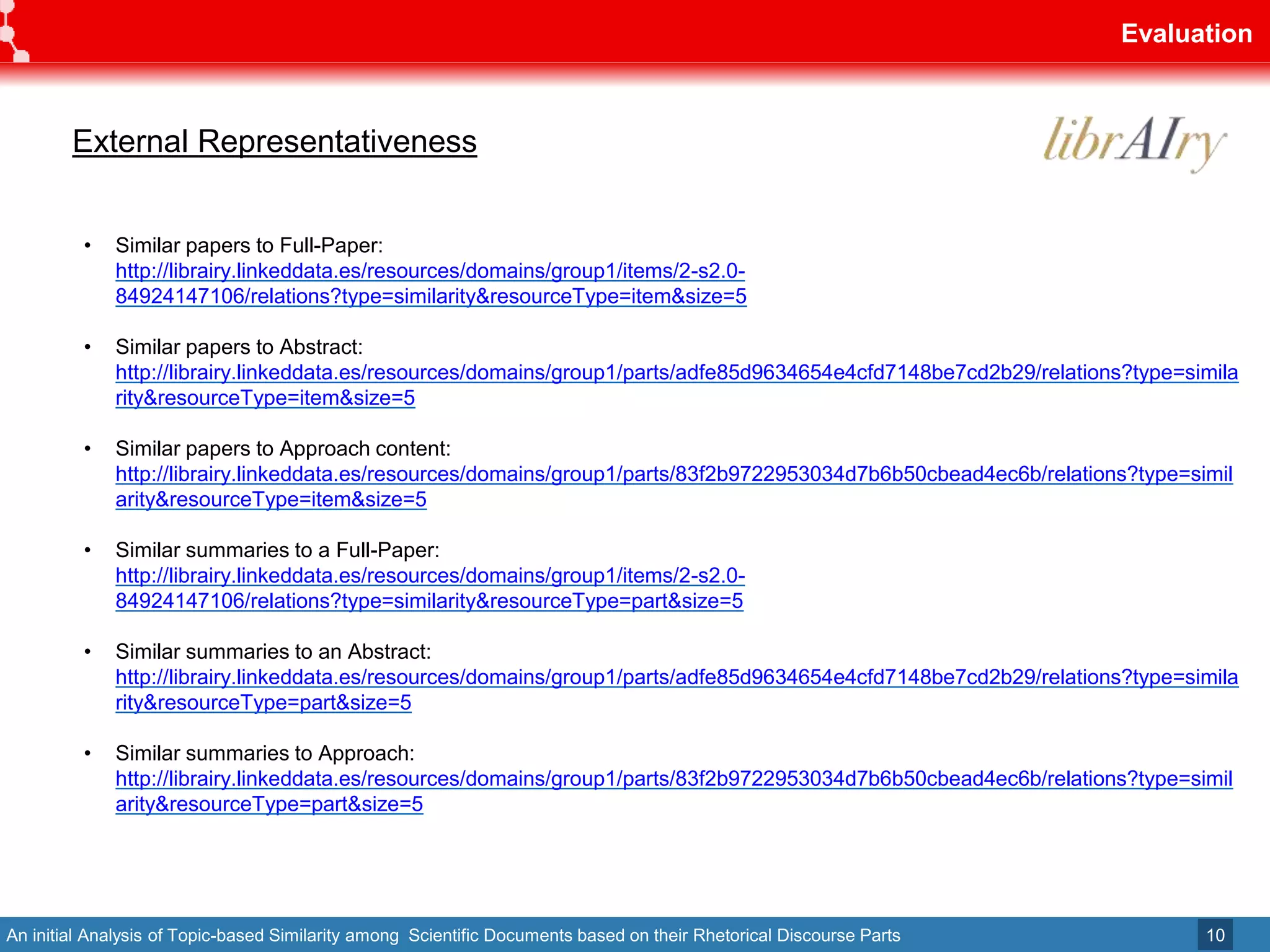 An initial Analysis of Topic-based Similarity among Scientific Documents based on their Rhetorical Discourse Parts
Evaluation
10
• Similar papers to Full-Paper:
http://librairy.linkeddata.es/resources/domains/group1/items/2-s2.0-
84924147106/relations?type=similarity&resourceType=item&size=5
• Similar papers to Abstract:
http://librairy.linkeddata.es/resources/domains/group1/parts/adfe85d9634654e4cfd7148be7cd2b29/relations?type=simila
rity&resourceType=item&size=5
• Similar papers to Approach content:
http://librairy.linkeddata.es/resources/domains/group1/parts/83f2b9722953034d7b6b50cbead4ec6b/relations?type=simil
arity&resourceType=item&size=5
• Similar summaries to a Full-Paper:
http://librairy.linkeddata.es/resources/domains/group1/items/2-s2.0-
84924147106/relations?type=similarity&resourceType=part&size=5
• Similar summaries to an Abstract:
http://librairy.linkeddata.es/resources/domains/group1/parts/adfe85d9634654e4cfd7148be7cd2b29/relations?type=simila
rity&resourceType=part&size=5
• Similar summaries to Approach:
http://librairy.linkeddata.es/resources/domains/group1/parts/83f2b9722953034d7b6b50cbead4ec6b/relations?type=simil
arity&resourceType=part&size=5
External Representativeness
 