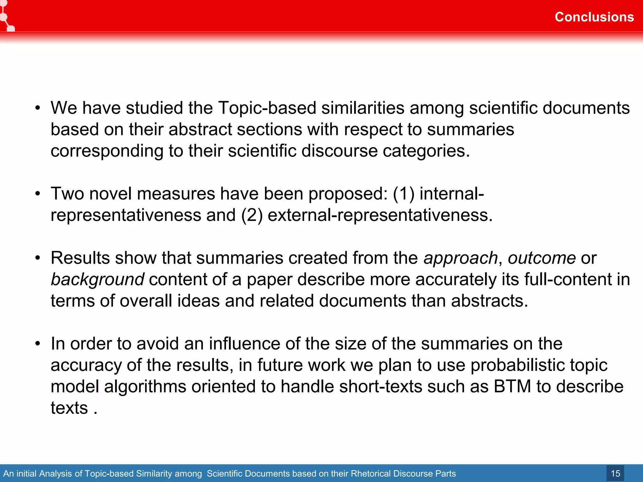 An initial Analysis of Topic-based Similarity among Scientific Documents based on their Rhetorical Discourse Parts
Conclusions
15
• We have studied the Topic-based similarities among scientific documents
based on their abstract sections with respect to summaries
corresponding to their scientific discourse categories.
• Two novel measures have been proposed: (1) internal-
representativeness and (2) external-representativeness.
• Results show that summaries created from the approach, outcome or
background content of a paper describe more accurately its full-content in
terms of overall ideas and related documents than abstracts.
• In order to avoid an influence of the size of the summaries on the
accuracy of the results, in future work we plan to use probabilistic topic
model algorithms oriented to handle short-texts such as BTM to describe
texts .
 