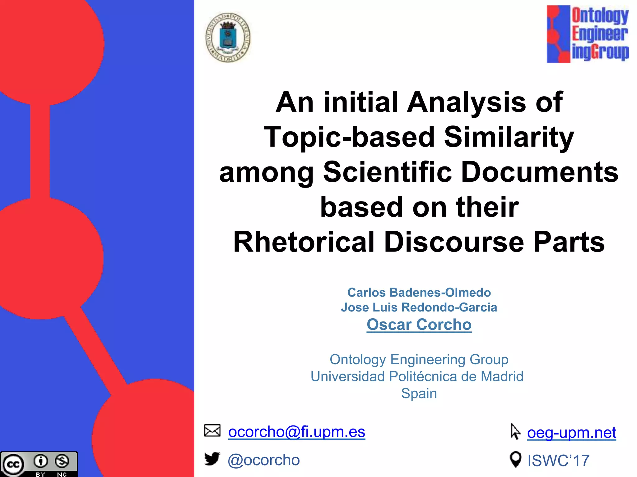 An initial Analysis of
Topic-based Similarity
among Scientific Documents
based on their
Rhetorical Discourse Parts
Carlos Badenes-Olmedo
Jose Luis Redondo-Garcia
Oscar Corcho
Ontology Engineering Group
Universidad Politécnica de Madrid
Spain
ocorcho@fi.upm.es
@ocorcho ISWC’17
oeg-upm.net
 