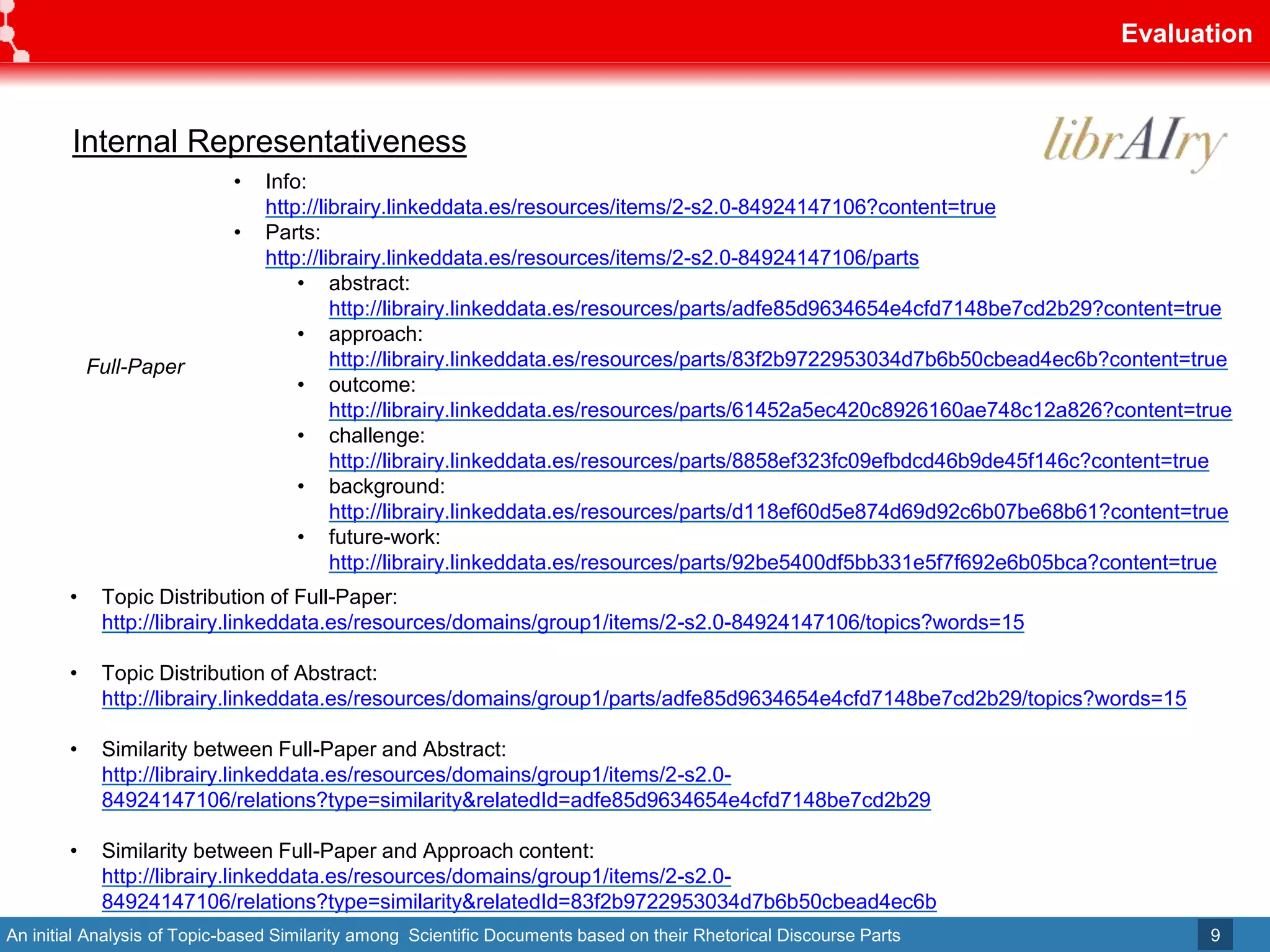 An initial Analysis of Topic-based Similarity among Scientific Documents based on their Rhetorical Discourse Parts
Evaluation
9
Full-Paper
• Info:
http://librairy.linkeddata.es/resources/items/2-s2.0-84924147106?content=true
• Parts:
http://librairy.linkeddata.es/resources/items/2-s2.0-84924147106/parts
• abstract:
http://librairy.linkeddata.es/resources/parts/adfe85d9634654e4cfd7148be7cd2b29?content=true
• approach:
http://librairy.linkeddata.es/resources/parts/83f2b9722953034d7b6b50cbead4ec6b?content=true
• outcome:
http://librairy.linkeddata.es/resources/parts/61452a5ec420c8926160ae748c12a826?content=true
• challenge:
http://librairy.linkeddata.es/resources/parts/8858ef323fc09efbdcd46b9de45f146c?content=true
• background:
http://librairy.linkeddata.es/resources/parts/d118ef60d5e874d69d92c6b07be68b61?content=true
• future-work:
http://librairy.linkeddata.es/resources/parts/92be5400df5bb331e5f7f692e6b05bca?content=true
• Topic Distribution of Full-Paper:
http://librairy.linkeddata.es/resources/domains/group1/items/2-s2.0-84924147106/topics?words=15
• Topic Distribution of Abstract:
http://librairy.linkeddata.es/resources/domains/group1/parts/adfe85d9634654e4cfd7148be7cd2b29/topics?words=15
• Similarity between Full-Paper and Abstract:
http://librairy.linkeddata.es/resources/domains/group1/items/2-s2.0-
84924147106/relations?type=similarity&relatedId=adfe85d9634654e4cfd7148be7cd2b29
• Similarity between Full-Paper and Approach content:
http://librairy.linkeddata.es/resources/domains/group1/items/2-s2.0-
84924147106/relations?type=similarity&relatedId=83f2b9722953034d7b6b50cbead4ec6b
Internal Representativeness
 
