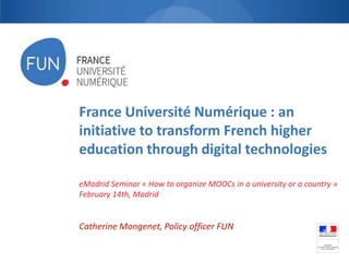 France Université Numérique : an
initiative to transform French higher
education through digital technologies
eMadrid Seminar « How to organize MOOCs in a university or a country »
February 14th, Madrid

Catherine Mongenet, Policy officer FUN

 