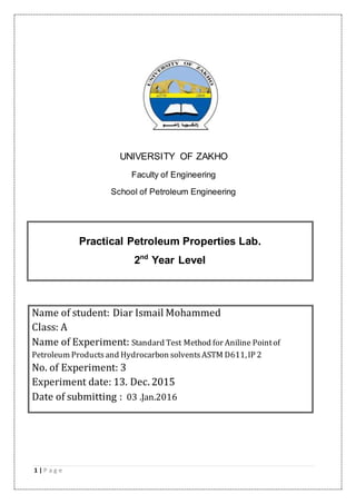 1 | P a g e
UNIVERSITY OF ZAKHO
Faculty of Engineering
School of Petroleum Engineering
Practical Petroleum Properties Lab.
2nd
Year Level
Name of student: Diar Ismail Mohammed
Class: A
Name of Experiment: Standard Test Method for Aniline Pointof
Petroleum Productsand Hydrocarbon solventsASTM D611,IP 2
No. of Experiment: 3
Experiment date: 13. Dec. 2015
Date of submitting : 03 .Jan.2016
 