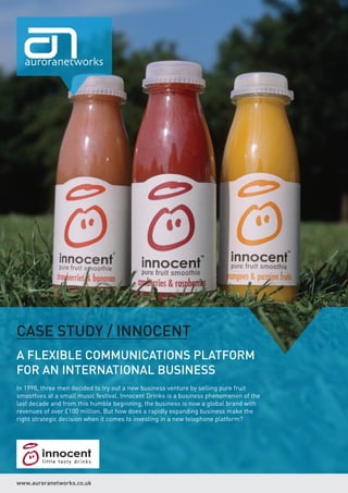 CASE STUDY / INNOCENT
A FLEXIBLE COMMUNICATIONS PLATFORM
FOR AN INTERNATIONAL BUSINESS
In 1998, three men decided to try out a new business venture by selling pure fruit
smoothies at a small music festival. Innocent Drinks is a business phenomenon of the
last decade and from this humble beginning, the business is now a global brand with
revenues of over £100 million. But how does a rapidly expanding business make the
right strategic decision when it comes to investing in a new telephone platform?




www.auroranetworks.co.uk
 