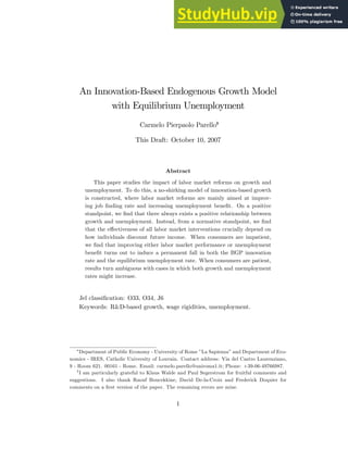 An Innovation-Based Endogenous Growth Model
with Equilibrium Unemployment
Carmelo Pierpaolo Parelloy
This Draft: October 10, 2007
Abstract
This paper studies the impact of labor market reforms on growth and
unemployment. To do this, a no-shirking model of innovation-based growth
is constructed, where labor market reforms are mainly aimed at improv-
ing job …nding rate and increasing unemployment bene…t. On a positive
standpoint, we …nd that there always exists a positive relationship between
growth and unemployment. Instead, from a normative standpoint, we …nd
that the e¤ectiveness of all labor market interventions crucially depend on
how individuals discount future income. When consumers are impatient,
we …nd that improving either labor market performance or unemployment
bene…t turns out to induce a permanent fall in both the BGP innovation
rate and the equilibrium unemployment rate. When consumers are patient,
results turn ambiguous with cases in which both growth and unemployment
rates might increase.
Jel classi…cation: O33, O34, J6
Keywords: R&D-based growth, wage rigidities, unemployment.
Department of Public Economy - University of Rome ”La Sapienza” and Department of Eco-
nomics - IRES, Catholic University of Louvain. Contact address: Via del Castro Laurenziano,
9 - Room 621. 00161 - Rome. Email: carmelo.parello@uniroma1.it; Phone: +39-06-49766987.
y
I am particularly grateful to Klaus Walde and Paul Segerstrom for fruitful comments and
suggestions. I also thank Raouf Boucekkine, David De-la-Croix and Frederick Doquier for
comments on a …rst version of the paper. The remaining errors are mine.
1
 