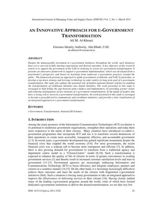 International Journal of Managing Value and Supply Chains (IJMVSC) Vol. 2, No. 1, March 2011



 AN INNOVATIVE APPROACH FOR E-GOVERNMENT
             TRANSFORMATION
                                         Ali M. Al-Khouri
                        Emirates Identity Authority, Abu Dhabi, UAE.
                                       ali.alkhouri@emiratesid.ae


ABSTRACT
Despite the immeasurable investment in e-government initiatives throughout the world, such initiatives
have yet to succeed in fully meeting expectations and desired outcomes. A key objective of this research
article is to support the government of the UAE in realizing its vision of e-government transformation. It
presents an innovative framework to support e-government implementation, which was developed from a
practitioner's perspective and based on learnings from numerous e-government practices around the
globe. The framework presents an approach to guide governments worldwide, and UAE in particular, to
develop a top down strategy and leverage technology in order realize its long term goal of e-government
transformation. The study also outlines the potential role of modern national identity schemes in enabling
the transformation of traditional identities into digital identities. The work presented in this study is
envisaged to help bridge the gap between policy makers and implementers, by providing greater clarity
and reducing misalignment on key elements of e-government transformation. In the hands of leaders that
have a strong will to invest in e-government transformation, the work presented in this study is envisaged
to become a powerful tool to communicate and coordinate initiatives, and provide a clear visualization of
an integrated approach to e-government transformation.

KEYWORDS
e-Government, Transformation, National ID Schemes.


1. INTRODUCTION
Among the many promises of the Information Communication Technologies (ICT) revolution is
its potential to modernise government organisations, strengthen their operations and make them
more responsive to the needs of their citizens. Many countries have introduced so-called e-
government programmes that incorporate ICT and use it to transform several dimensions of
their operations, to create more accessible, transparent, effective, and accountable government
[1-3]. In recent years, e-government development has gained significant momentum despite the
financial crisis that crippled the world economy [5-6]. For most governments, the recent
financial crisis was a wakeup call to become more transparent and efficient [7]. In addition,
there is also growing demand for governments to transform from a traditional agency and
department centric model to a “Citizen-Centric” model [8-10]. Such a transformation is
expected to enhance the quality of life of citizens in terms of greater convenience in availing
government services [1] and thereby result in increased customer satisfaction levels and trust in
government [11-13]. Government agencies are increasingly embracing Information and
Communications Technology (ICT) to boost efficiency and integrate employees, partners and
citizens in a seamless manner [14,15]. On the other hand, it is becoming increasingly difficult to
achieve these outcomes and meet the needs of the citizens with fragmented e-government
initiatives (ibid). Such a situation is forcing many governments to take an integrated approach to
improve the effectiveness of delivering services to their citizens [16]. Having closely studied
many of the leading e-government programs around the world, some of which have formed
dedicated e-government institutions to deliver the desired transformation, we see that very few

DOI: 10.5121/ijmvsc.2011.2102                                                                          22
 