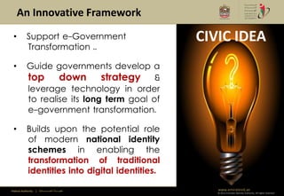 An Innovative Framework
 •          Support e-Government                         CIVIC IDEA
            Transformation ..

 •          Guide governments develop a
            top down strategy &
            leverage technology in order
            to realise its long term goal of
            e-government transformation.

 •          Builds upon the potential role
            of modern national identity
            schemes in enabling the
            transformation of traditional
            identities into digital identities.

Federal Authority   | ‫هيئــــــــة اتحــــــــــــادية‬      www.emiratesid.ae
                                                            © 2012 Emirates Identity Authority. All rights reserved
 